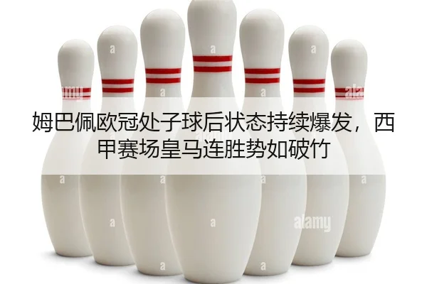 姆巴佩欧冠处子球后状态持续爆发，西甲赛场皇马连胜势如破竹